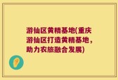 游仙区黄精基地(重庆游仙区打造黄精基地，助力农旅融合发展)