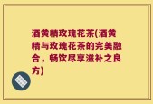酒黄精玫瑰花茶(酒黄精与玫瑰花茶的完美融合，畅饮尽享滋补之良方)