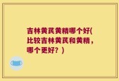 吉林黄芪黄精哪个好(比较吉林黄芪和黄精，哪个更好？)