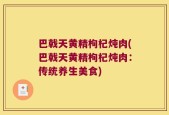 巴戟天黄精枸杞炖肉(巴戟天黄精枸杞炖肉：传统养生美食)