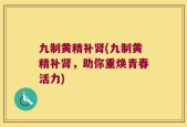 九制黄精补肾(九制黄精补肾，助你重焕青春活力)