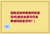 尿酸高能喝黄精阿胶蜜膏吗(酸性体质可饮用黄精阿胶蜜膏吗？)