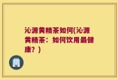 沁源黄精茶如何(沁源黄精茶：如何饮用最健康？)