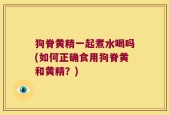 狗脊黄精一起煮水喝吗(如何正确食用狗脊黄和黄精？)