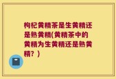 枸杞黄精茶是生黄精还是熟黄精(黄精茶中的黄精为生黄精还是熟黄精？)