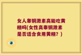 女人睾铜激素高能吃黄精吗(女性高睾铜激素是否适合食用黄精？)