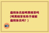 扁桃体炎能喝黄精茶吗(喝黄精茶有助于缓解扁桃体炎吗？)