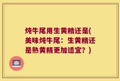 炖牛尾用生黄精还是(美味炖牛尾：生黄精还是熟黄精更加适宜？)