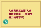 人参黄精复合菌(人参黄精复合菌——提高免疫力的好帮手)