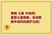 黄精 儿童 中成药(重塑儿童健康，走进黄精中成药的保护之旅)