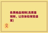 色黄精品视频(高质量视频，让你体验视觉盛宴)