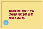 发酵黄精红参饮上火吗(发酵黄精红参饮能否缓解上火问题？)