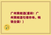 广州黄精酒(重磅！广州黄精酒引爆市场，畅销全国！)