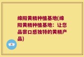 绵阳黄精种植基地(绵阳黄精种植基地：让您品尝口感独特的黄精产品)