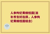 人参枸杞黄精桂圆(滋补养生好选择，人参枸杞黄精桂圆组合)
