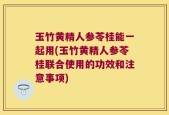 玉竹黄精人参苓桂能一起用(玉竹黄精人参苓桂联合使用的功效和注意事项)