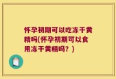 怀孕初期可以吃冻干黄精吗(怀孕初期可以食用冻干黄精吗？)