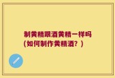 制黄精跟酒黄精一样吗(如何制作黄精酒？)
