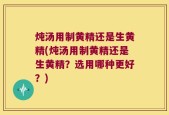 炖汤用制黄精还是生黄精(炖汤用制黄精还是生黄精？选用哪种更好？)