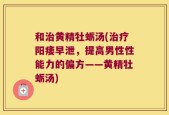 和治黄精牡蛎汤(治疗阳痿早泄，提高男性性能力的偏方——黄精牡蛎汤)