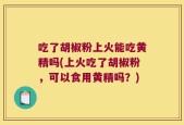 吃了胡椒粉上火能吃黄精吗(上火吃了胡椒粉，可以食用黄精吗？)