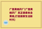 广西黄精药厂(广西黄精药厂 真正健康来自黄精,打造健康生活新时代)