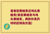是姜型黄精贵还鸡头黄精贵(姜型黄精贵与鸡头黄精贵，两款珍贵药材的区别及价值)
