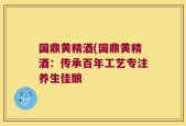 国鼎黄精酒(国鼎黄精酒：传承百年工艺专注养生佳酿