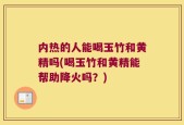 内热的人能喝玉竹和黄精吗(喝玉竹和黄精能帮助降火吗？)