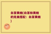 白茶黄精(白茶和黄精的完美搭配：白茶黄精)
