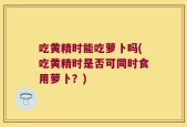 吃黄精时能吃萝卜吗(吃黄精时是否可同时食用萝卜？)