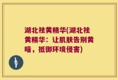 湖北祛黄精华(湖北祛黄精华：让肌肤告别黄暗，抵御环境侵害)