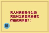 男人射黄精是什么病(男性射出黄色精液是否存在疾病问题？)