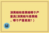 滇黄精和姜黄精哪个产量高(滇黄精与姜黄精，哪个产量更高？)