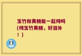 玉竹和黄精能一起炖吗(炖玉竹黄精，好滋补！)