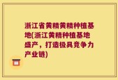 浙江省黄精黄精种植基地(浙江黄精种植基地盛产，打造极具竞争力产业链)