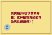 慎黄精开花(慎黄精开花：这种植物真的能帮助男性健康吗？)