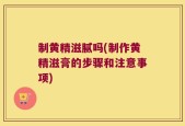 制黄精滋腻吗(制作黄精滋膏的步骤和注意事项)