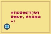 当归配黄精好不(当归黄精配合，助您美丽动人)