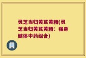 灵芝当归黄芪黄精(灵芝当归黄芪黄精：强身健体中药组合)