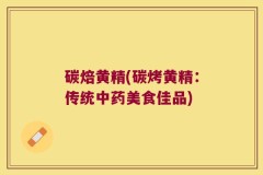 碳焙黄精(碳烤黄精:传统中药美食佳品)