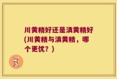 川黄精好还是滇黄精好(川黄精与滇黄精，哪个更优？)