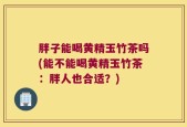 胖子能喝黄精玉竹茶吗(能不能喝黄精玉竹茶：胖人也合适？)
