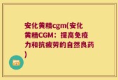 安化黄精cgm(安化黄精CGM：提高免疫力和抗疲劳的自然良药)