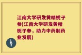 江南大学研发黄精栀子参(江南大学研发黄精栀子参，助力中药制药业发展)