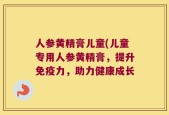 人参黄精膏儿童(儿童专用人参黄精膏，提升免疫力，助力健康成长