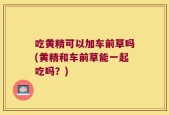 吃黄精可以加车前草吗(黄精和车前草能一起吃吗？)