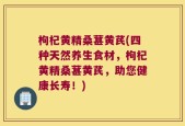 枸杞黄精桑葚黄芪(四种天然养生食材，枸杞黄精桑葚黄芪，助您健康长寿！)