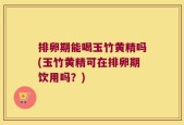 排卵期能喝玉竹黄精吗(玉竹黄精可在排卵期饮用吗？)