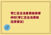 枣仁百合汤里黄精用哪种好(枣仁百合汤黄精选择建议)